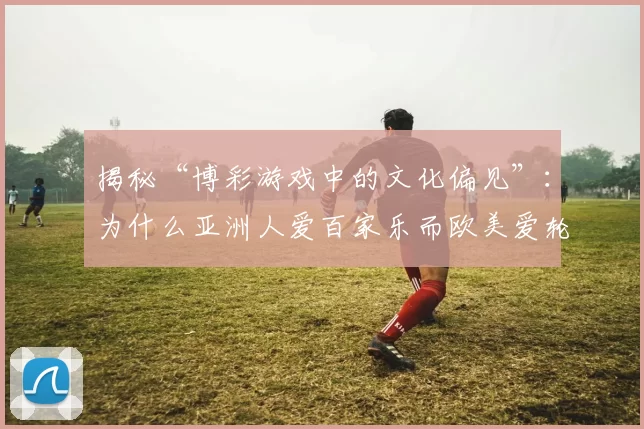 揭秘“博彩游戏中的文化偏见”：为什么亚洲人爱百家乐而欧美爱轮盘？（文化视角下的博彩偏好：为何亚洲钟情百家乐而欧美偏爱轮盘？）