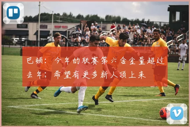 巴顿：今年的联赛第六含金量超过去年；希望有更多新人顶上来