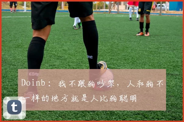 Doinb ：我不跟狗吵架，人和狗不一样的地方就是人比狗聪明