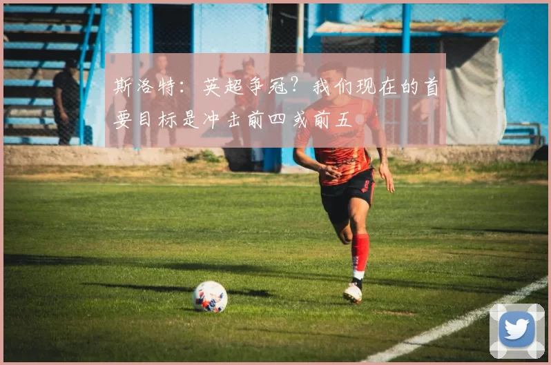 斯洛特：英超争冠？我们现在的首要目标是冲击前四或前五