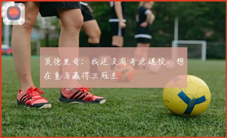 莫德里奇：我还没有考虑退役，想在皇马赢得三冠王