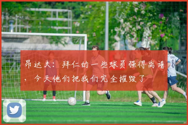 昂达夫：拜仁的一些球员强得离谱，今天他们把我们完全摧毁了