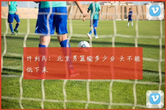 许利民：北京男篮输多少分 头不能低下来