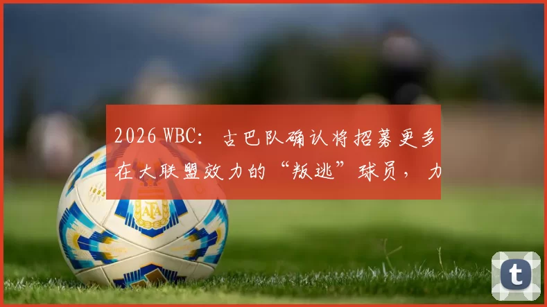 2026 WBC：古巴队确认将招募更多在大联盟效力的“叛逃”球员，力求组建史上最强阵容