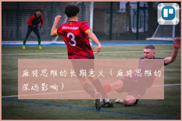 麻将思维的长期意义（麻将思维的深远影响）