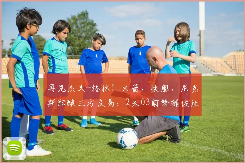 再见杰夫-格林！火箭、快船、尼克斯酝酿三方交易，2米03前锋辅佐杜兰特争冠