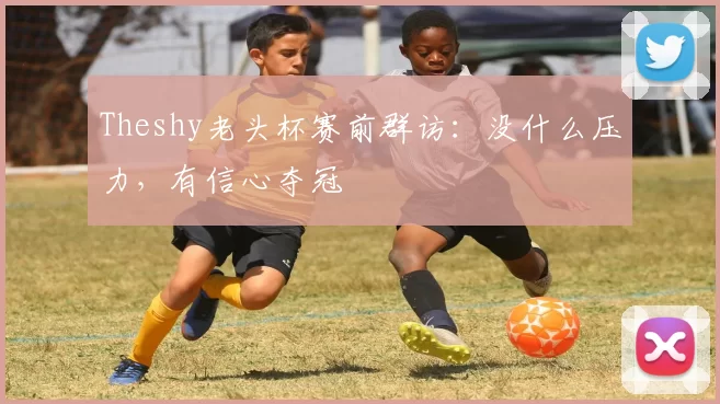 Theshy老头杯赛前群访：没什么压力，有信心夺冠