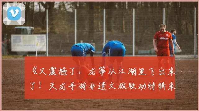《又震撼了，龙筝从江湖里飞出来了！天龙手游非遗文旅联动特辑来袭》