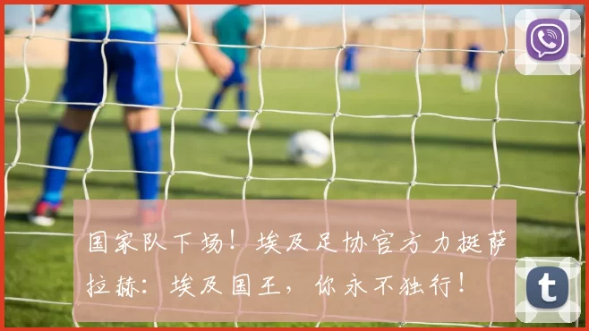 国家队下场！埃及足协官方力挺萨拉赫：埃及国王，你永不独行！
