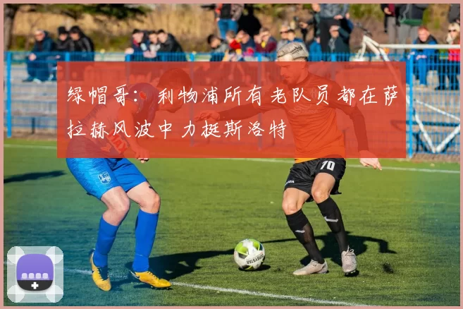 绿帽哥：利物浦所有老队员都在萨拉赫风波中力挺斯洛特