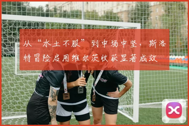 从“水土不服”到中场中坚，斯洛特冒险启用维尔茨收获显著成效