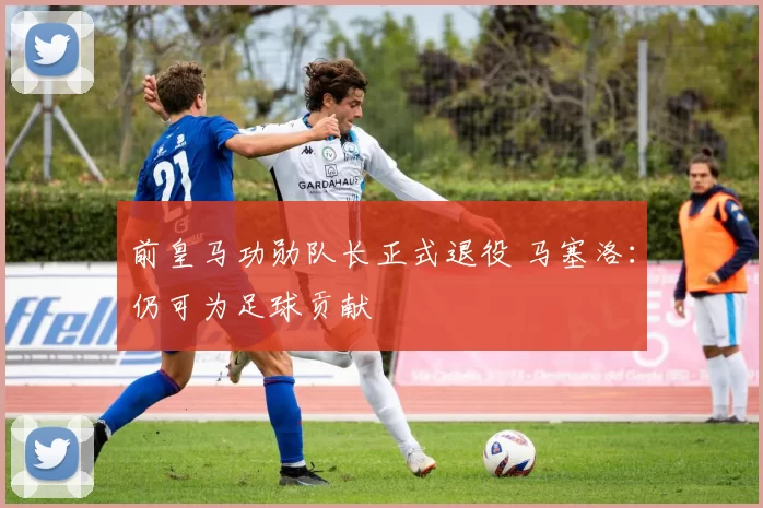前皇马功勋队长正式退役 马塞洛：仍可为足球贡献