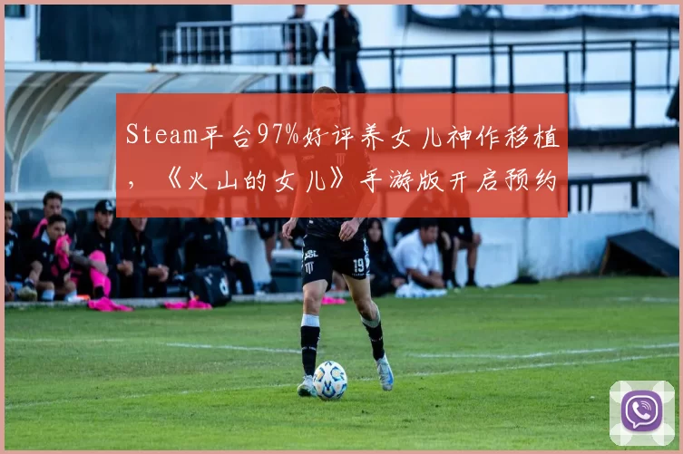 Steam平台97%好评养女儿神作移植，《火山的女儿》手游版开启预约送装扮