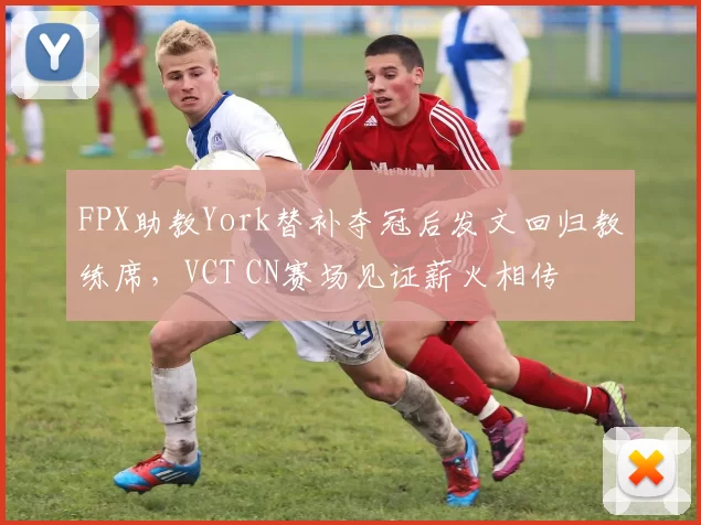 FPX助教York替补夺冠后发文回归教练席，VCT CN赛场见证薪火相传