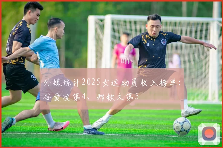 外媒统计2025女运动员收入榜单：谷爱凌第4、郑钦文第5