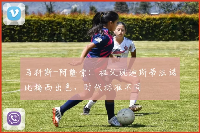 马科斯-阿隆索：祖父说迪斯蒂法诺比梅西出色，时代标准不同