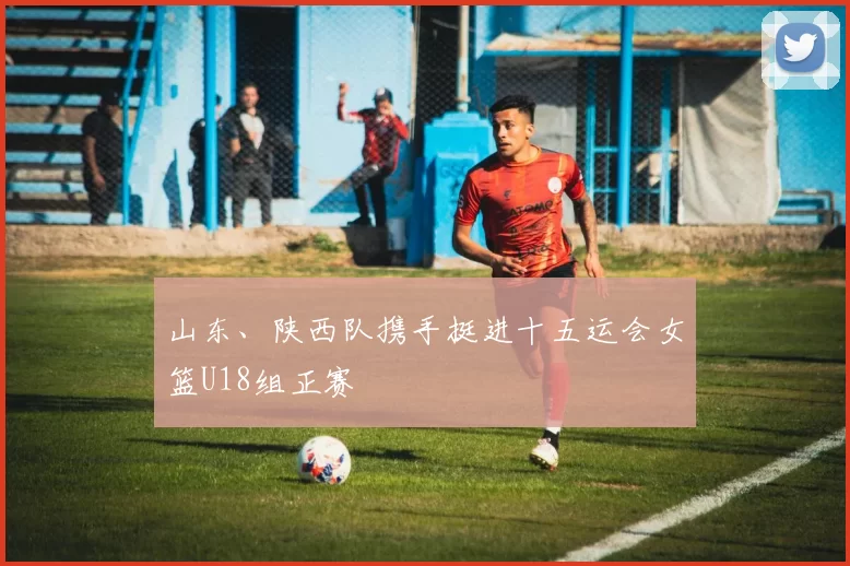 山东、陕西队携手挺进十五运会女篮U18组正赛