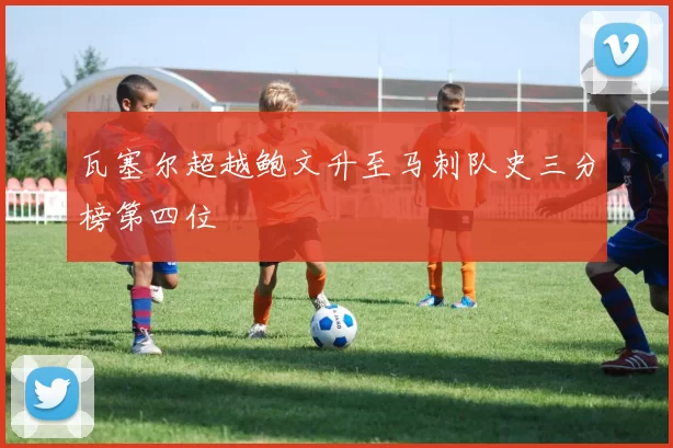 瓦塞尔超越鲍文升至马刺队史三分榜第四位