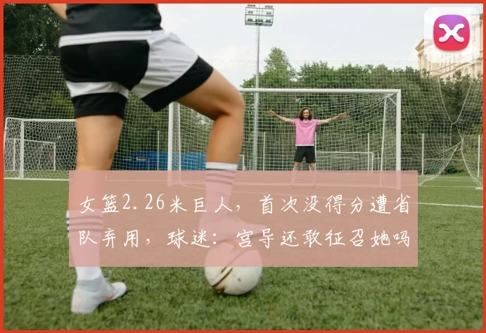 女篮2.26米巨人，首次没得分遭省队弃用，球迷：宫导还敢征召她吗
