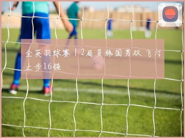 全英羽球赛｜2局负韩国男双 飞汀止步16强