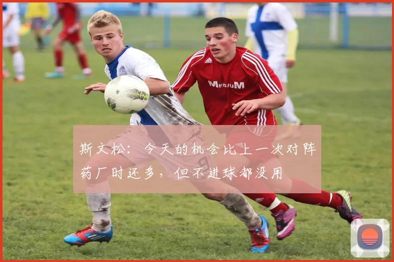 斯文松：今天的机会比上一次对阵药厂时还多，但不进球都没用