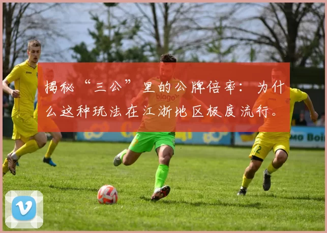 揭秘“三公”里的公牌倍率：为什么这种玩法在江浙地区极度流行。（“三公”公牌倍率为何在江浙大行其道？背后缘由大起底）