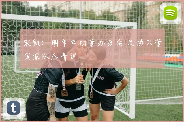 宋凯：明年年初管办分离 足协只管国家队和青训