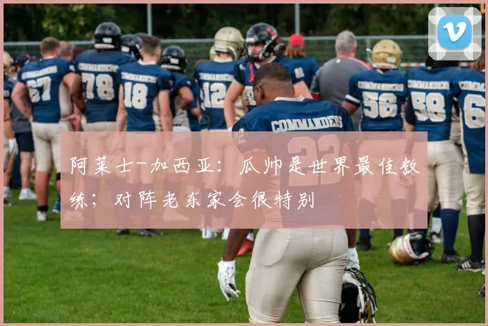 阿莱士-加西亚：瓜帅是世界最佳教练；对阵老东家会很特别