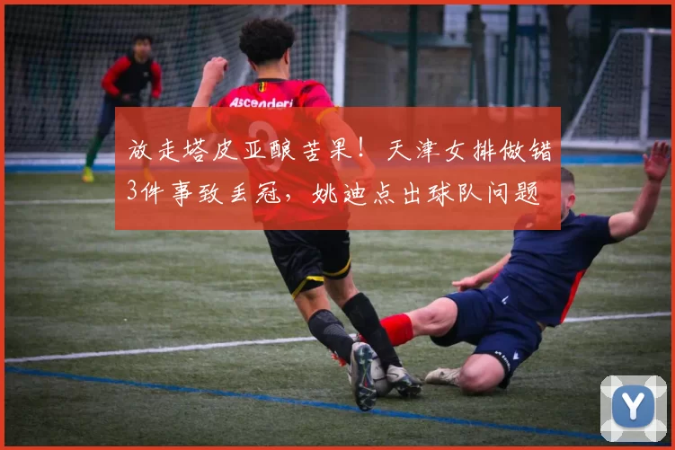 放走塔皮亚酿苦果！天津女排做错3件事致丢冠，姚迪点出球队问题