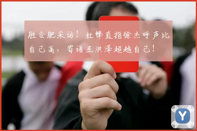 胜合肥采访！杜锋直指徐杰呼声比自己高，寄语王洪泽超越自己！