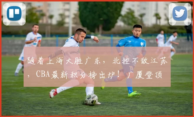随着上海大胜广东，北控不敌江苏，CBA最新积分榜出炉！广厦登顶