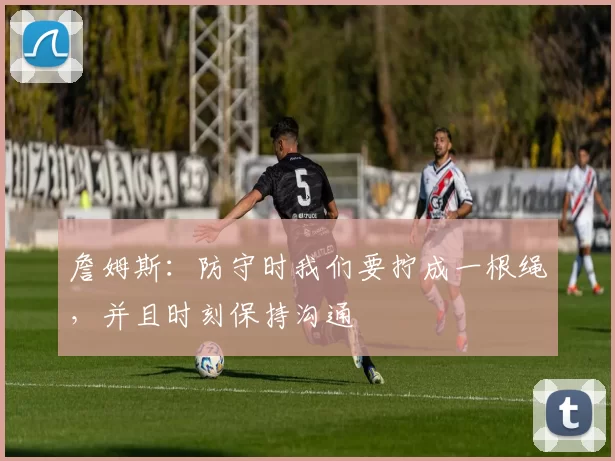 詹姆斯：防守时我们要拧成一根绳，并且时刻保持沟通