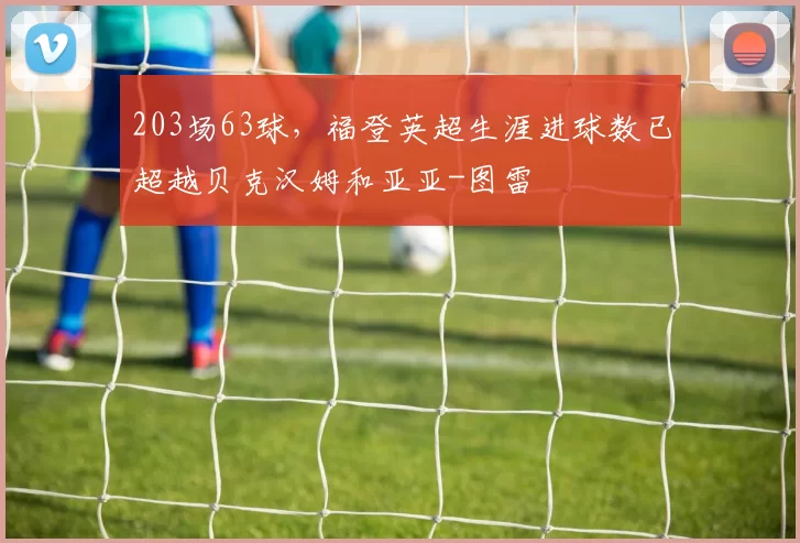 203场63球，福登英超生涯进球数已超越贝克汉姆和亚亚-图雷