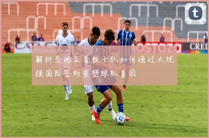 解析圣地亚哥教士队如何通过大规模国际签约重塑球队基因