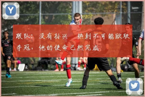 跟队：没有孙兴慜热刺不可能欧联夺冠，他的使命已然完成