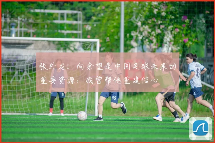 张外龙：向余望是中国足球未来的重要资源，我曾帮他重建信心