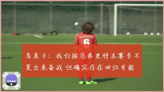 乌度卡：我们按范弗里特本赛季不复出来备战 但确实存在回归可能