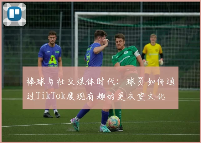 棒球与社交媒体时代：球员如何通过TikTok展现有趣的更衣室文化